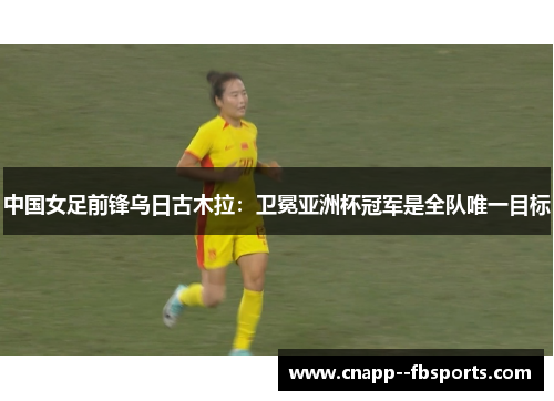中国女足前锋乌日古木拉：卫冕亚洲杯冠军是全队唯一目标