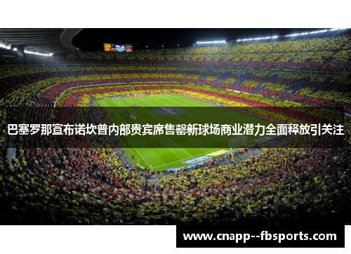 巴塞罗那宣布诺坎普内部贵宾席售罄新球场商业潜力全面释放引关注