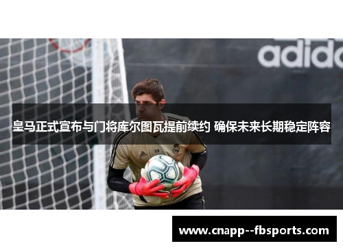 皇马正式宣布与门将库尔图瓦提前续约 确保未来长期稳定阵容