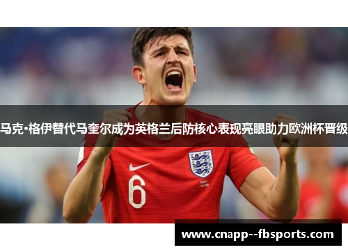 马克·格伊替代马奎尔成为英格兰后防核心表现亮眼助力欧洲杯晋级