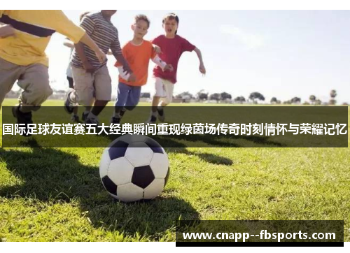 国际足球友谊赛五大经典瞬间重现绿茵场传奇时刻情怀与荣耀记忆